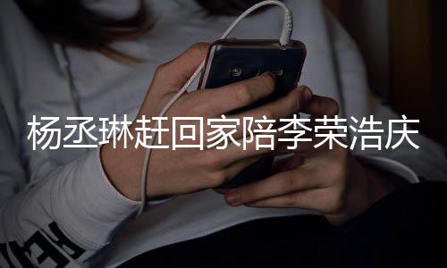 被网荣浩恩爱陪李照秀庆生杨丞友催回家琳赶 晒生