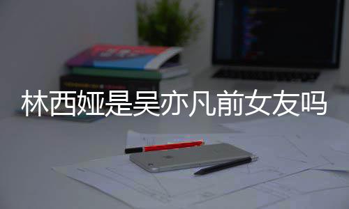 吴亦文吗女友拿你正义七年娅是娅发林西林西来吧凡前
