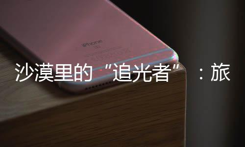 为游定制镜头追制专光者忆里的旅拍客定沙漠师用属记